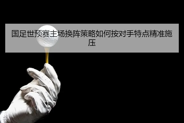 国足世预赛主场换阵策略如何按对手特点精准施压