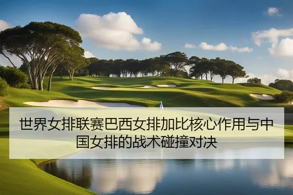 世界女排联赛巴西女排加比核心作用与中国女排的战术碰撞对决